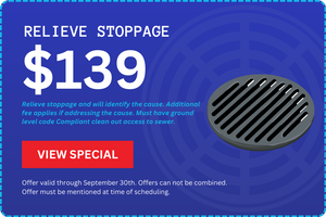 Relieve Stoppage $139 - Relieve stoppage and will identify the cause. Additional fee applies if addressing the cause. Must have ground level code Compliant clean out access to sewer. Offer valid through September 30th.