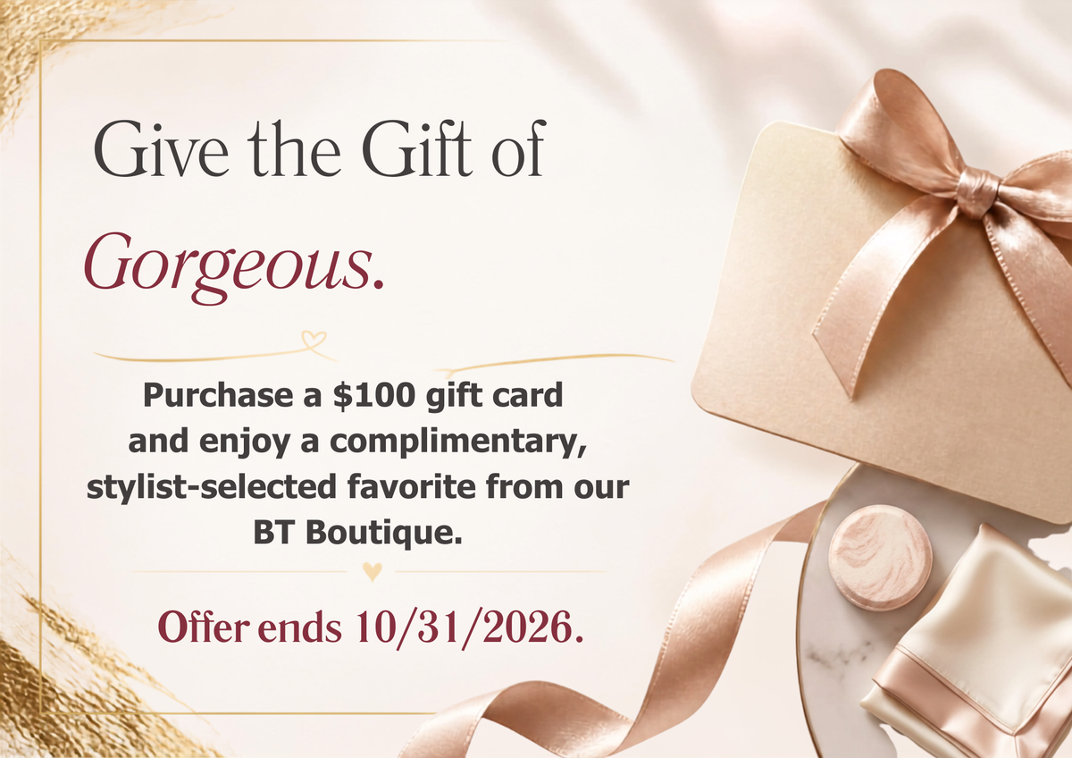 Give the Gift of Gorgeous. Purchase a $100 gift card and enjoy a complimentary, stylist%E2%80%91selected favorite from our BT Boutique. Offer ends 10312026. (2).png