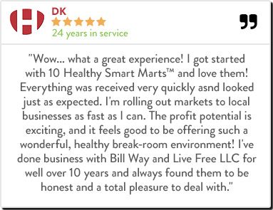 DK - 24 years in service "Wow... what a great experience! I got started with 10 Healthy Smart Marts™ and love them! Everything was received very quickly asnd looked just as expected. I'm rolling out markets to local businesses as fast as I can. The profit 