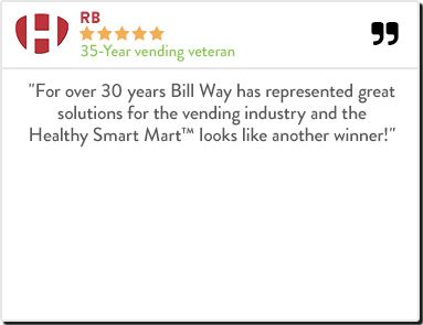 RB - 35-year vending veteran "For over 30 years Bill Way has represented great solutions for the vending industry and the Healthy Smart Mart™ looks like another winner!"
