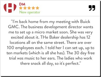DM - New operator "I'm back home from my meeting with Buick GMC. The business development director wants me to set up a micro market soon. She was very excited about it. THe Baker dealership has 12 locations all on the same street. There are over 100 emplo