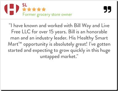 SL - Former grocery store owner "I have known and worked with Bill Way and Live Free LLC for over 15 years. Bill is an honorable man and an industry leader. His Healthy Smart Mart™ opportunity is absolutely great! I've gotten started and expecting to grow 
