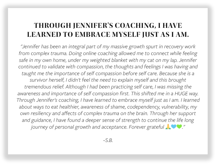 THROUGH JENNIFER'S COACHING, I HAVE LEARNED TO EMBRACE MYSELF JUST AS I AM. "Jennifer has been an integral part of my massive growth spurt in recovery work from complex trauma. Doing online coaching allowed me to connect while feeling safe in my own home, 