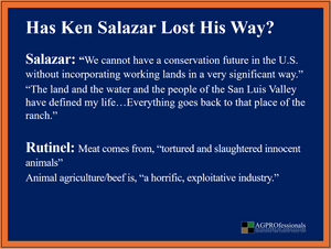 Did Ken Salazar fully investigate Manny Rutinel’s long record of animal-rights activism and opposition to animal agriculture before deciding that Rutinel would “represent everyone”? Has Ken Salazar Lost His Way? Why Is He Endorsing a Known Animal Rights Activist?