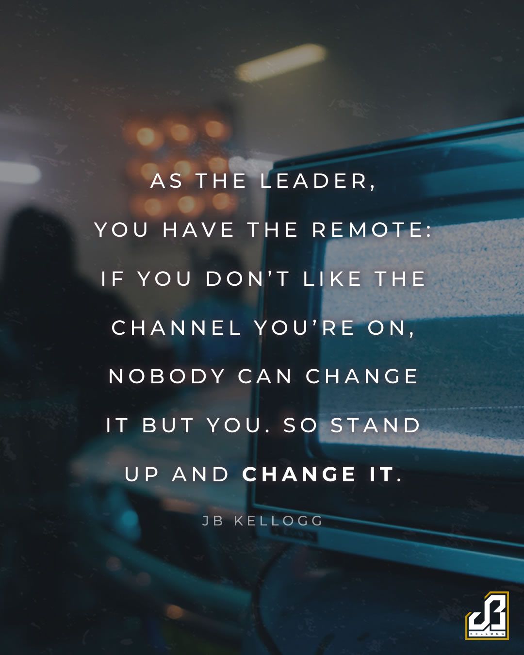 "As the leader, you have the remote: if you don't like the channel you're on, nobody can change it but you. So stand up and change it." - Quote by JB Kellogg