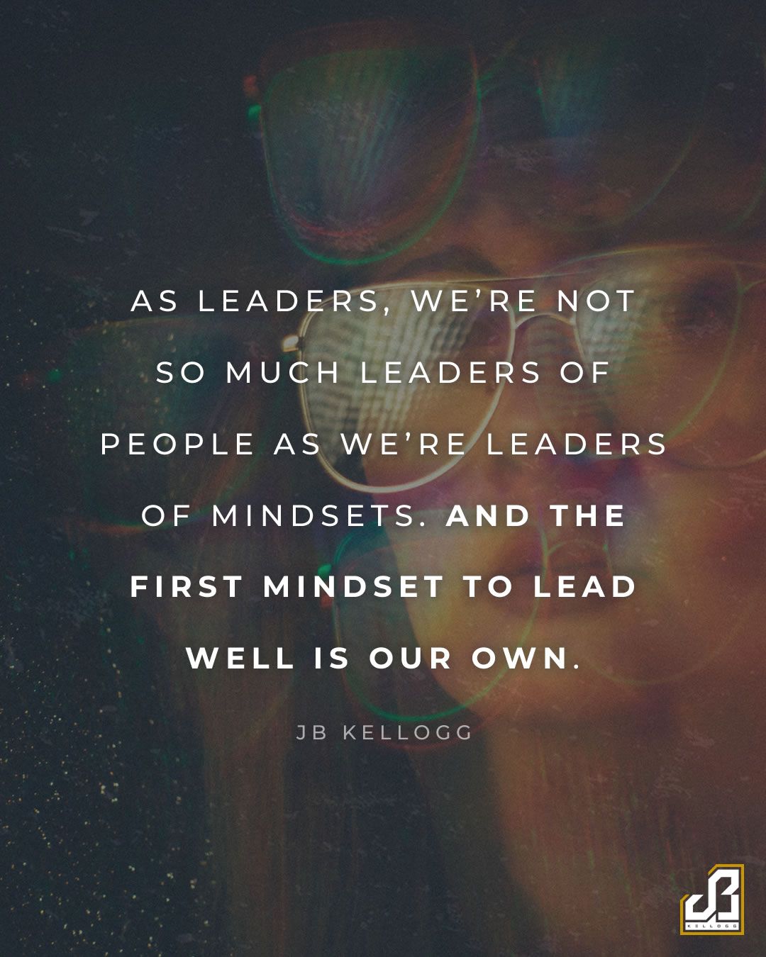 "As leaders, we're not so much leaders of people as we're leaders of mindsets. And the first mindset to lead well is our own." - Quote by JB Kellogg