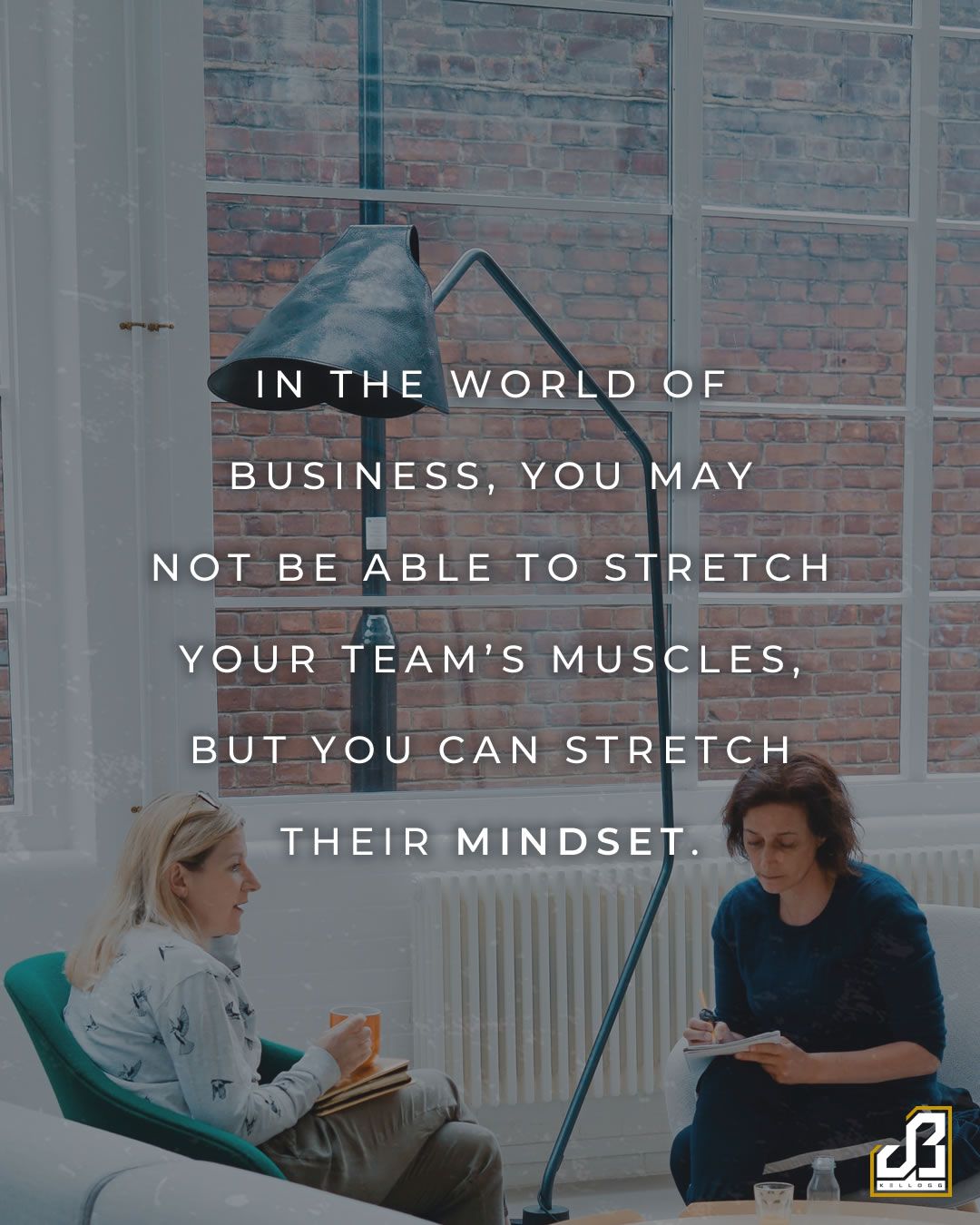 In the world of business, you may not be able to stretch your team's muscles, but you can stretch their mindset. - Quote by JB Kellogg