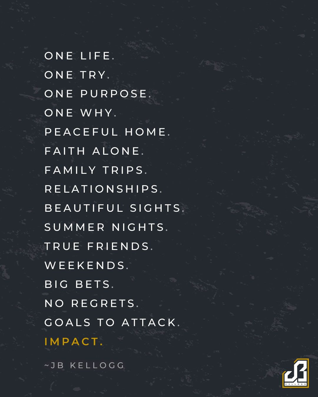 one life. one try. one purpose. one why. peaceful home. faith alone. family trips. relationships. beautiful sights. summer nights. true friends. weekends. big bets. no regrets. goals to attack. impact.-  poem quote by jb kellogg