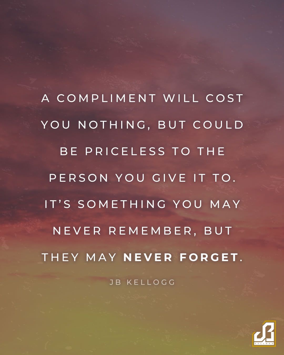 "A compliment will cost you nothing, but could be priceless to the person you give it to. It's something you may never remember, but they may never forget." - Quote by JB Kellogg