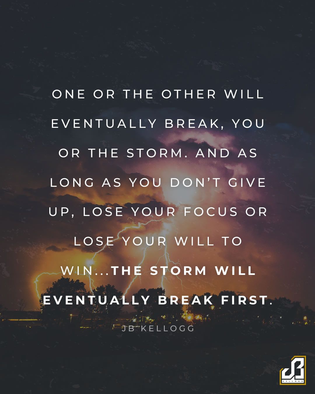 "One or the other will eventually break, you or the storm. And as long as you don't give up, lose your focus or lose your will to win...the storm will eventually break first." - Quote by JB Kellogg