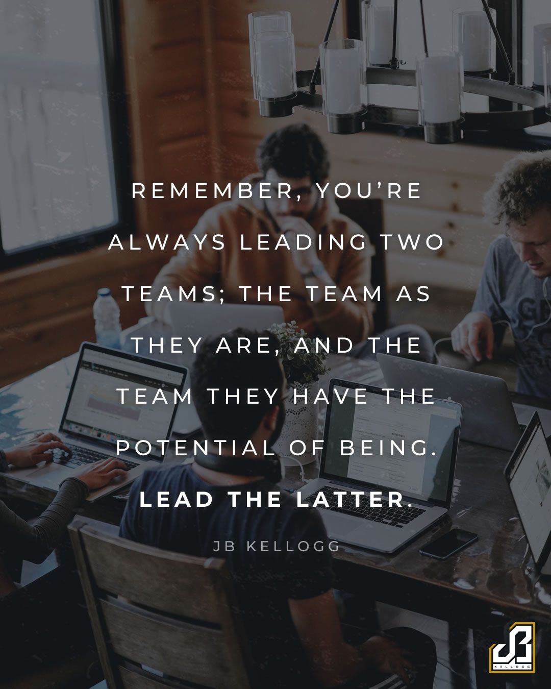 "Remember, you're always leading two teams; the team as they are, and the team they have the potential of being. Lead the latter." - Quote by JB Kellogg