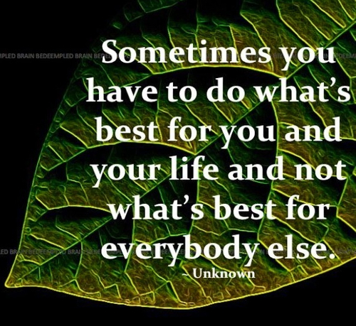 Sometimes you have to do whats best for you and your life and not whats best for everybody else