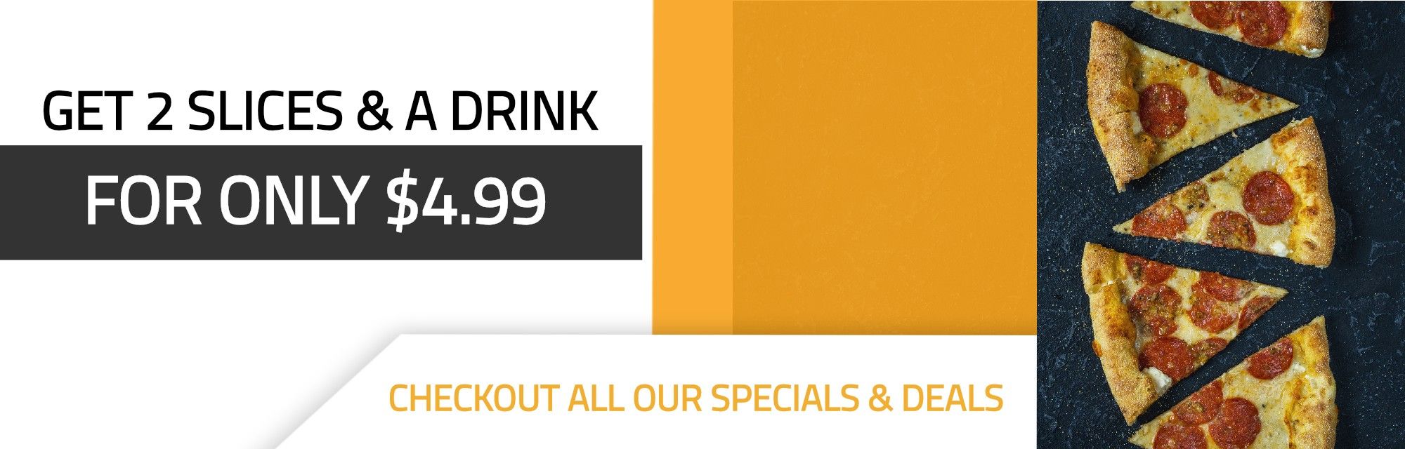 Get 2 slices & a drink for only $4.99. Checkout all our specials and deals